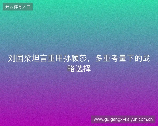 刘国梁坦言重用孙颖莎，多重考量下的战略选择